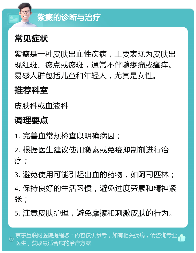 紫癜的诊断与治疗 常见症状 紫癜是一种皮肤出血性疾病，主要表现为皮肤出现红斑、瘀点或瘀斑，通常不伴随疼痛或瘙痒。易感人群包括儿童和年轻人，尤其是女性。 推荐科室 皮肤科或血液科 调理要点 1. 完善血常规检查以明确病因； 2. 根据医生建议使用激素或免疫抑制剂进行治疗； 3. 避免使用可能引起出血的药物，如阿司匹林； 4. 保持良好的生活习惯，避免过度劳累和精神紧张； 5. 注意皮肤护理，避免摩擦和刺激皮肤的行为。