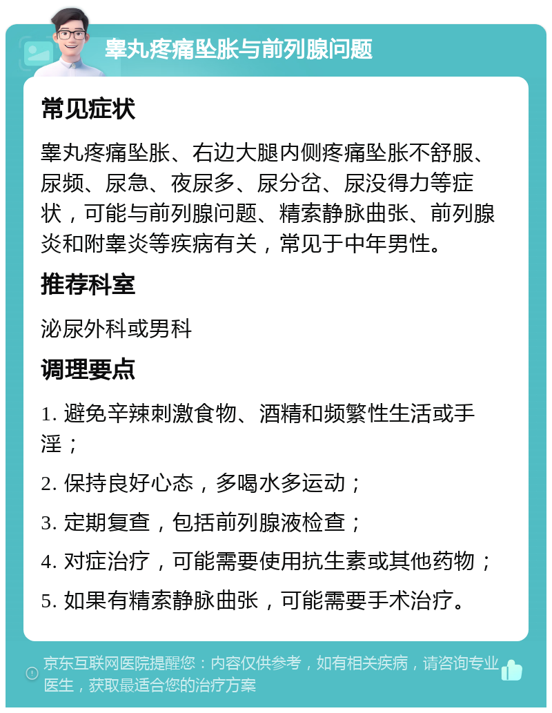 睾丸疼痛坠胀与前列腺问题 常见症状 睾丸疼痛坠胀、右边大腿内侧疼痛坠胀不舒服、尿频、尿急、夜尿多、尿分岔、尿没得力等症状，可能与前列腺问题、精索静脉曲张、前列腺炎和附睾炎等疾病有关，常见于中年男性。 推荐科室 泌尿外科或男科 调理要点 1. 避免辛辣刺激食物、酒精和频繁性生活或手淫； 2. 保持良好心态，多喝水多运动； 3. 定期复查，包括前列腺液检查； 4. 对症治疗，可能需要使用抗生素或其他药物； 5. 如果有精索静脉曲张，可能需要手术治疗。