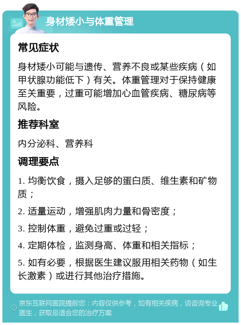 身材矮小与体重管理 常见症状 身材矮小可能与遗传、营养不良或某些疾病（如甲状腺功能低下）有关。体重管理对于保持健康至关重要，过重可能增加心血管疾病、糖尿病等风险。 推荐科室 内分泌科、营养科 调理要点 1. 均衡饮食，摄入足够的蛋白质、维生素和矿物质； 2. 适量运动，增强肌肉力量和骨密度； 3. 控制体重，避免过重或过轻； 4. 定期体检，监测身高、体重和相关指标； 5. 如有必要，根据医生建议服用相关药物（如生长激素）或进行其他治疗措施。