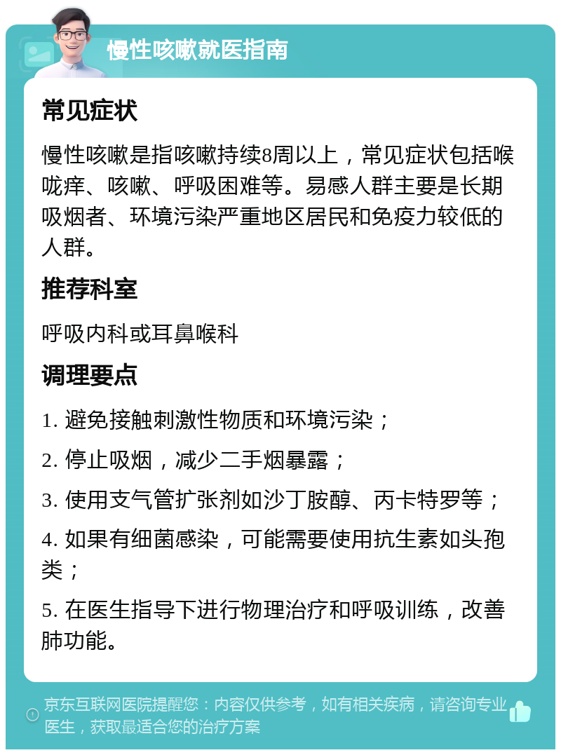 慢性咳嗽就医指南 常见症状 慢性咳嗽是指咳嗽持续8周以上，常见症状包括喉咙痒、咳嗽、呼吸困难等。易感人群主要是长期吸烟者、环境污染严重地区居民和免疫力较低的人群。 推荐科室 呼吸内科或耳鼻喉科 调理要点 1. 避免接触刺激性物质和环境污染； 2. 停止吸烟，减少二手烟暴露； 3. 使用支气管扩张剂如沙丁胺醇、丙卡特罗等； 4. 如果有细菌感染，可能需要使用抗生素如头孢类； 5. 在医生指导下进行物理治疗和呼吸训练，改善肺功能。