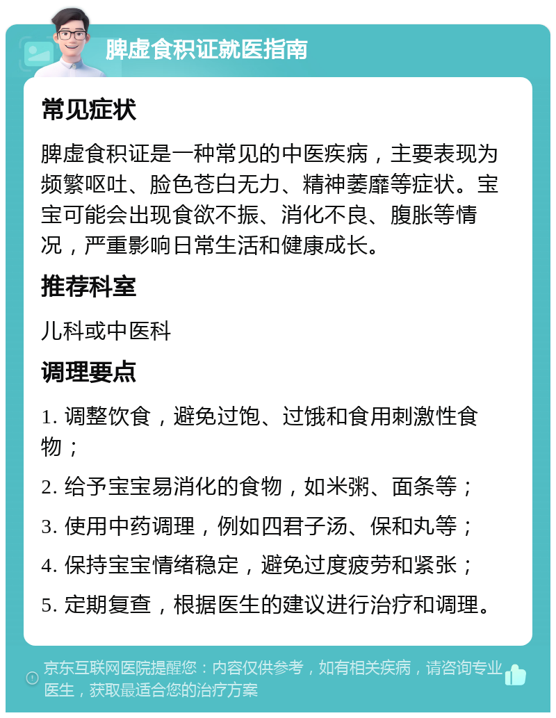 脾虚食积证就医指南 常见症状 脾虚食积证是一种常见的中医疾病，主要表现为频繁呕吐、脸色苍白无力、精神萎靡等症状。宝宝可能会出现食欲不振、消化不良、腹胀等情况，严重影响日常生活和健康成长。 推荐科室 儿科或中医科 调理要点 1. 调整饮食，避免过饱、过饿和食用刺激性食物； 2. 给予宝宝易消化的食物，如米粥、面条等； 3. 使用中药调理，例如四君子汤、保和丸等； 4. 保持宝宝情绪稳定，避免过度疲劳和紧张； 5. 定期复查，根据医生的建议进行治疗和调理。