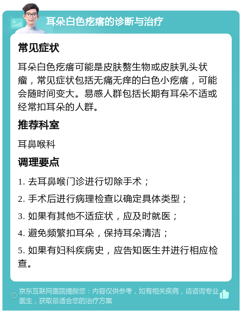 耳朵白色疙瘩的诊断与治疗 常见症状 耳朵白色疙瘩可能是皮肤赘生物或皮肤乳头状瘤，常见症状包括无痛无痒的白色小疙瘩，可能会随时间变大。易感人群包括长期有耳朵不适或经常扣耳朵的人群。 推荐科室 耳鼻喉科 调理要点 1. 去耳鼻喉门诊进行切除手术； 2. 手术后进行病理检查以确定具体类型； 3. 如果有其他不适症状，应及时就医； 4. 避免频繁扣耳朵，保持耳朵清洁； 5. 如果有妇科疾病史，应告知医生并进行相应检查。