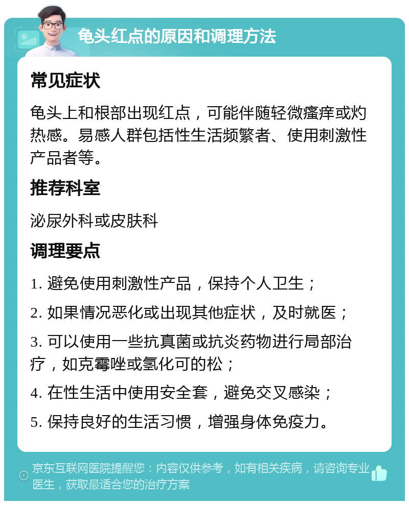 龟头红点的原因和调理方法 常见症状 龟头上和根部出现红点，可能伴随轻微瘙痒或灼热感。易感人群包括性生活频繁者、使用刺激性产品者等。 推荐科室 泌尿外科或皮肤科 调理要点 1. 避免使用刺激性产品，保持个人卫生； 2. 如果情况恶化或出现其他症状，及时就医； 3. 可以使用一些抗真菌或抗炎药物进行局部治疗，如克霉唑或氢化可的松； 4. 在性生活中使用安全套，避免交叉感染； 5. 保持良好的生活习惯，增强身体免疫力。