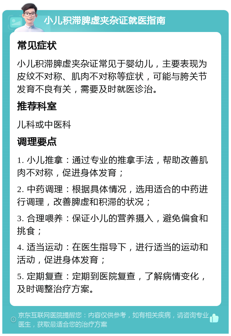 小儿积滞脾虚夹杂证就医指南 常见症状 小儿积滞脾虚夹杂证常见于婴幼儿，主要表现为皮纹不对称、肌肉不对称等症状，可能与胯关节发育不良有关，需要及时就医诊治。 推荐科室 儿科或中医科 调理要点 1. 小儿推拿：通过专业的推拿手法，帮助改善肌肉不对称，促进身体发育； 2. 中药调理：根据具体情况，选用适合的中药进行调理，改善脾虚和积滞的状况； 3. 合理喂养：保证小儿的营养摄入，避免偏食和挑食； 4. 适当运动：在医生指导下，进行适当的运动和活动，促进身体发育； 5. 定期复查：定期到医院复查，了解病情变化，及时调整治疗方案。