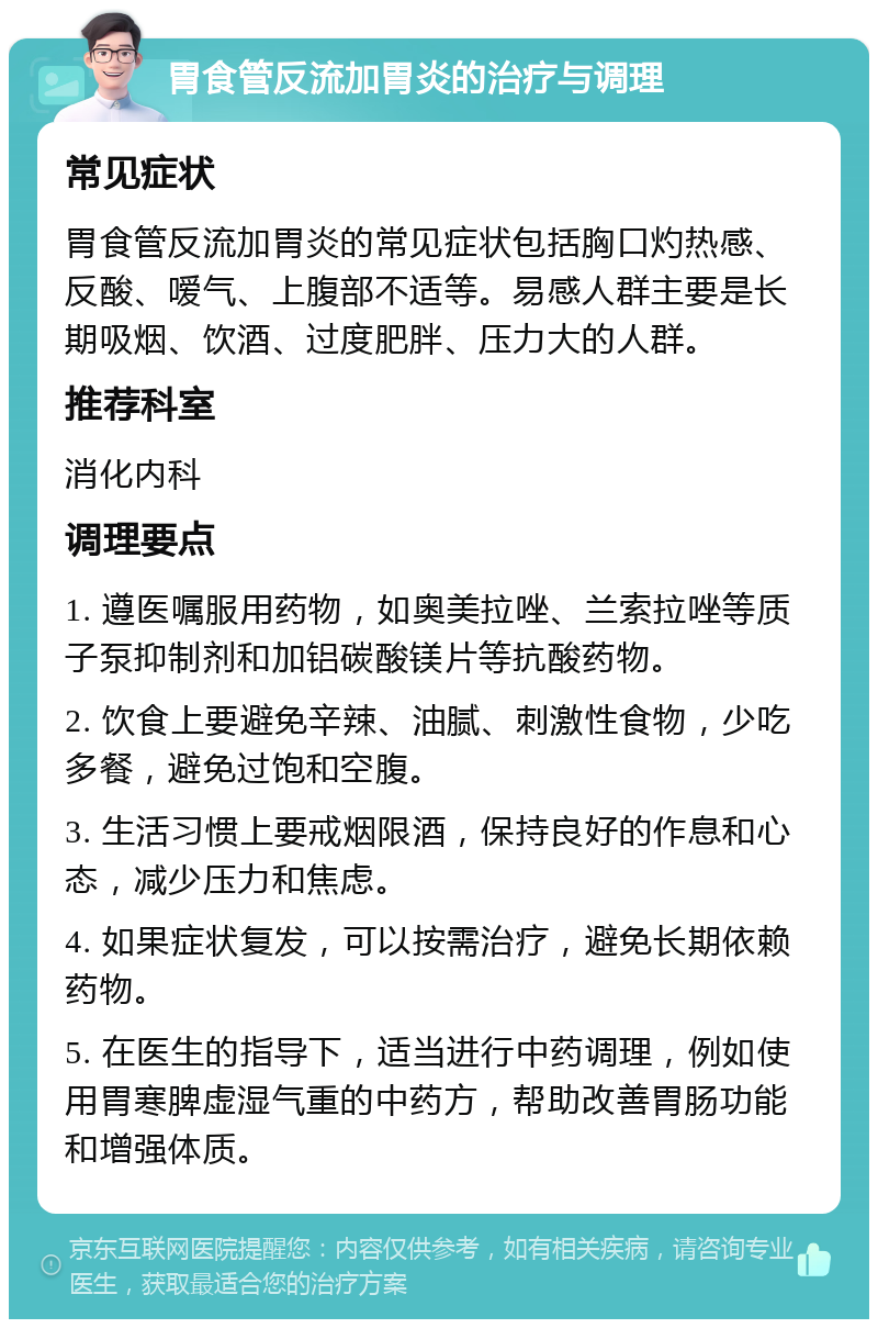 胃食管反流加胃炎的治疗与调理 常见症状 胃食管反流加胃炎的常见症状包括胸口灼热感、反酸、嗳气、上腹部不适等。易感人群主要是长期吸烟、饮酒、过度肥胖、压力大的人群。 推荐科室 消化内科 调理要点 1. 遵医嘱服用药物，如奥美拉唑、兰索拉唑等质子泵抑制剂和加铝碳酸镁片等抗酸药物。 2. 饮食上要避免辛辣、油腻、刺激性食物，少吃多餐，避免过饱和空腹。 3. 生活习惯上要戒烟限酒，保持良好的作息和心态，减少压力和焦虑。 4. 如果症状复发，可以按需治疗，避免长期依赖药物。 5. 在医生的指导下，适当进行中药调理，例如使用胃寒脾虚湿气重的中药方，帮助改善胃肠功能和增强体质。