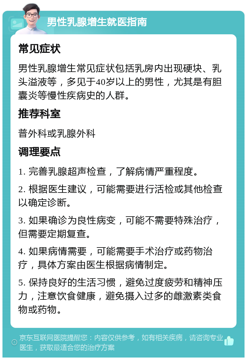 男性乳腺增生就医指南 常见症状 男性乳腺增生常见症状包括乳房内出现硬块、乳头溢液等，多见于40岁以上的男性，尤其是有胆囊炎等慢性疾病史的人群。 推荐科室 普外科或乳腺外科 调理要点 1. 完善乳腺超声检查，了解病情严重程度。 2. 根据医生建议，可能需要进行活检或其他检查以确定诊断。 3. 如果确诊为良性病变，可能不需要特殊治疗，但需要定期复查。 4. 如果病情需要，可能需要手术治疗或药物治疗，具体方案由医生根据病情制定。 5. 保持良好的生活习惯，避免过度疲劳和精神压力，注意饮食健康，避免摄入过多的雌激素类食物或药物。