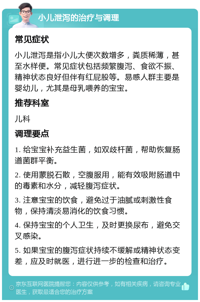 小儿泄泻的治疗与调理 常见症状 小儿泄泻是指小儿大便次数增多，粪质稀薄，甚至水样便。常见症状包括频繁腹泻、食欲不振、精神状态良好但伴有红屁股等。易感人群主要是婴幼儿，尤其是母乳喂养的宝宝。 推荐科室 儿科 调理要点 1. 给宝宝补充益生菌，如双歧杆菌，帮助恢复肠道菌群平衡。 2. 使用蒙脱石散，空腹服用，能有效吸附肠道中的毒素和水分，减轻腹泻症状。 3. 注意宝宝的饮食，避免过于油腻或刺激性食物，保持清淡易消化的饮食习惯。 4. 保持宝宝的个人卫生，及时更换尿布，避免交叉感染。 5. 如果宝宝的腹泻症状持续不缓解或精神状态变差，应及时就医，进行进一步的检查和治疗。