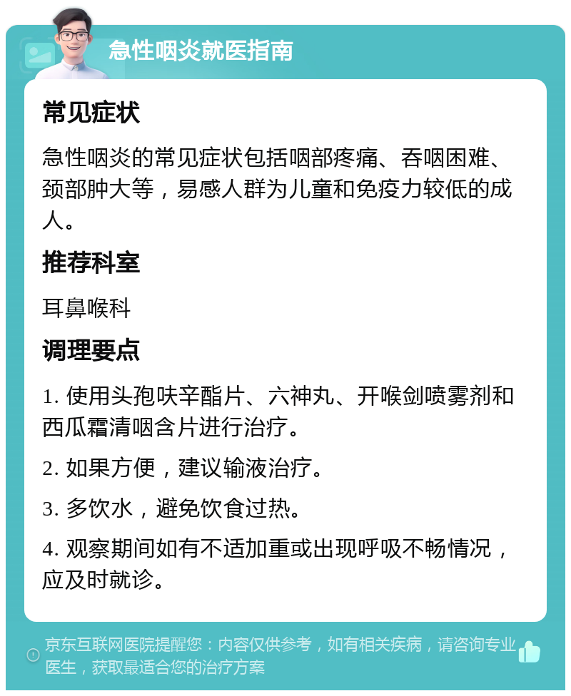 急性咽炎就医指南 常见症状 急性咽炎的常见症状包括咽部疼痛、吞咽困难、颈部肿大等，易感人群为儿童和免疫力较低的成人。 推荐科室 耳鼻喉科 调理要点 1. 使用头孢呋辛酯片、六神丸、开喉剑喷雾剂和西瓜霜清咽含片进行治疗。 2. 如果方便，建议输液治疗。 3. 多饮水，避免饮食过热。 4. 观察期间如有不适加重或出现呼吸不畅情况，应及时就诊。