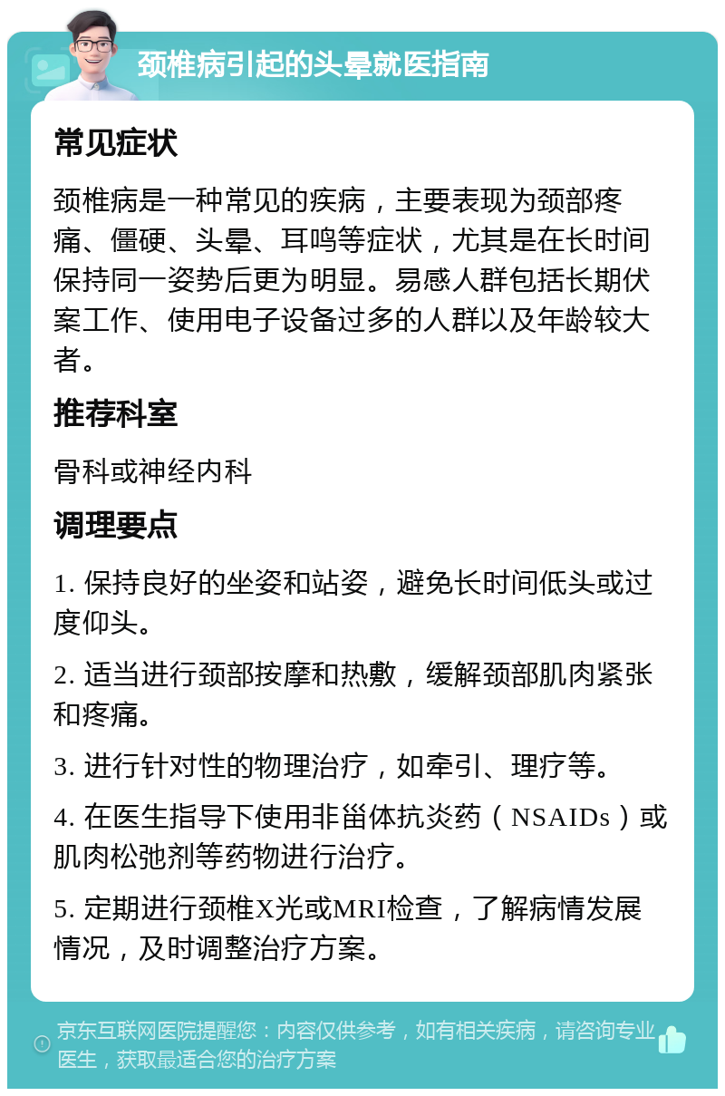 颈椎病引起的头晕就医指南 常见症状 颈椎病是一种常见的疾病，主要表现为颈部疼痛、僵硬、头晕、耳鸣等症状，尤其是在长时间保持同一姿势后更为明显。易感人群包括长期伏案工作、使用电子设备过多的人群以及年龄较大者。 推荐科室 骨科或神经内科 调理要点 1. 保持良好的坐姿和站姿，避免长时间低头或过度仰头。 2. 适当进行颈部按摩和热敷，缓解颈部肌肉紧张和疼痛。 3. 进行针对性的物理治疗，如牵引、理疗等。 4. 在医生指导下使用非甾体抗炎药（NSAIDs）或肌肉松弛剂等药物进行治疗。 5. 定期进行颈椎X光或MRI检查，了解病情发展情况，及时调整治疗方案。