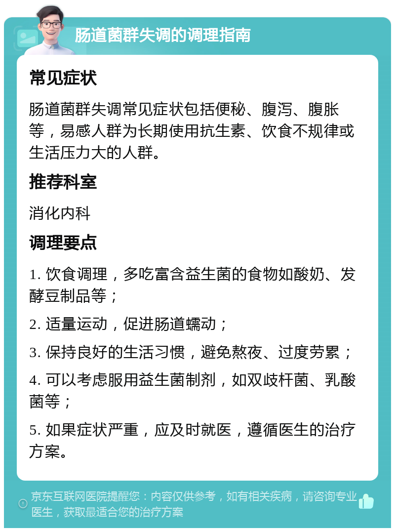 肠道菌群失调的调理指南 常见症状 肠道菌群失调常见症状包括便秘、腹泻、腹胀等，易感人群为长期使用抗生素、饮食不规律或生活压力大的人群。 推荐科室 消化内科 调理要点 1. 饮食调理，多吃富含益生菌的食物如酸奶、发酵豆制品等； 2. 适量运动，促进肠道蠕动； 3. 保持良好的生活习惯，避免熬夜、过度劳累； 4. 可以考虑服用益生菌制剂，如双歧杆菌、乳酸菌等； 5. 如果症状严重，应及时就医，遵循医生的治疗方案。