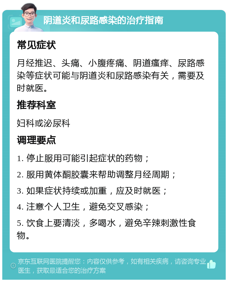 阴道炎和尿路感染的治疗指南 常见症状 月经推迟、头痛、小腹疼痛、阴道瘙痒、尿路感染等症状可能与阴道炎和尿路感染有关，需要及时就医。 推荐科室 妇科或泌尿科 调理要点 1. 停止服用可能引起症状的药物； 2. 服用黄体酮胶囊来帮助调整月经周期； 3. 如果症状持续或加重，应及时就医； 4. 注意个人卫生，避免交叉感染； 5. 饮食上要清淡，多喝水，避免辛辣刺激性食物。