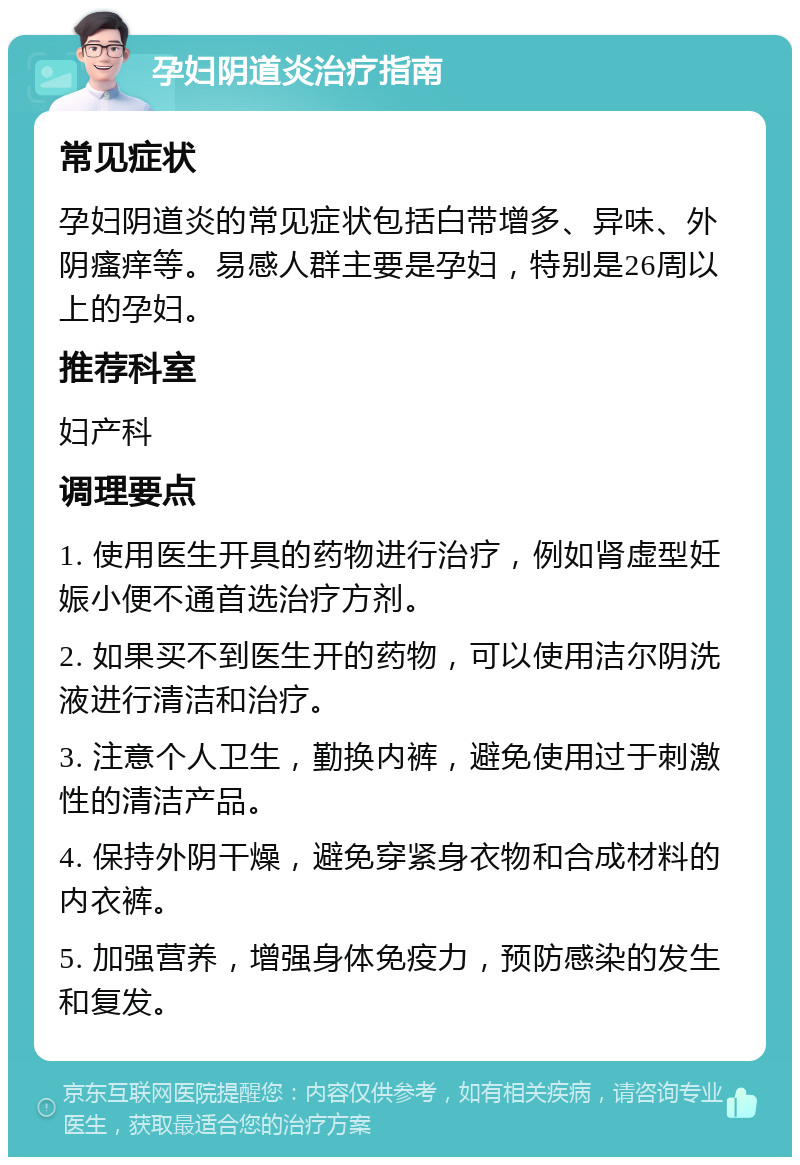 孕妇阴道炎治疗指南 常见症状 孕妇阴道炎的常见症状包括白带增多、异味、外阴瘙痒等。易感人群主要是孕妇，特别是26周以上的孕妇。 推荐科室 妇产科 调理要点 1. 使用医生开具的药物进行治疗，例如肾虚型妊娠小便不通首选治疗方剂。 2. 如果买不到医生开的药物，可以使用洁尔阴洗液进行清洁和治疗。 3. 注意个人卫生，勤换内裤，避免使用过于刺激性的清洁产品。 4. 保持外阴干燥，避免穿紧身衣物和合成材料的内衣裤。 5. 加强营养，增强身体免疫力，预防感染的发生和复发。