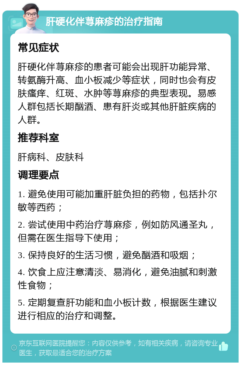 肝硬化伴荨麻疹的治疗指南 常见症状 肝硬化伴荨麻疹的患者可能会出现肝功能异常、转氨酶升高、血小板减少等症状，同时也会有皮肤瘙痒、红斑、水肿等荨麻疹的典型表现。易感人群包括长期酗酒、患有肝炎或其他肝脏疾病的人群。 推荐科室 肝病科、皮肤科 调理要点 1. 避免使用可能加重肝脏负担的药物，包括扑尔敏等西药； 2. 尝试使用中药治疗荨麻疹，例如防风通圣丸，但需在医生指导下使用； 3. 保持良好的生活习惯，避免酗酒和吸烟； 4. 饮食上应注意清淡、易消化，避免油腻和刺激性食物； 5. 定期复查肝功能和血小板计数，根据医生建议进行相应的治疗和调整。