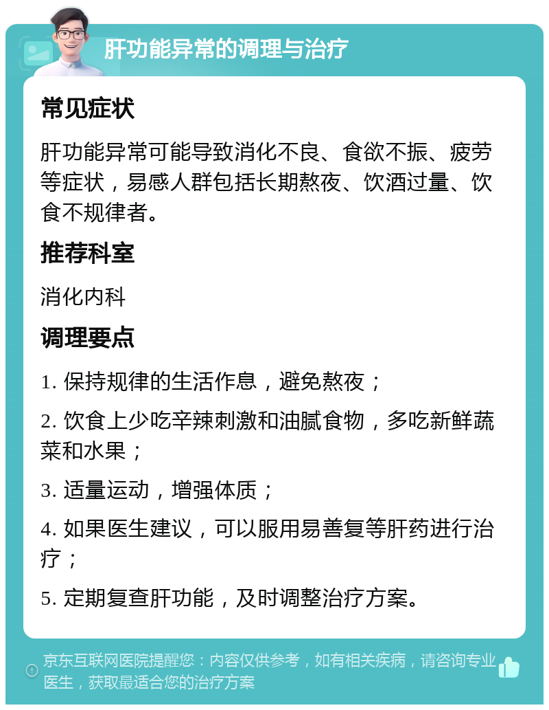 肝功能异常的调理与治疗 常见症状 肝功能异常可能导致消化不良、食欲不振、疲劳等症状，易感人群包括长期熬夜、饮酒过量、饮食不规律者。 推荐科室 消化内科 调理要点 1. 保持规律的生活作息，避免熬夜； 2. 饮食上少吃辛辣刺激和油腻食物，多吃新鲜蔬菜和水果； 3. 适量运动，增强体质； 4. 如果医生建议，可以服用易善复等肝药进行治疗； 5. 定期复查肝功能，及时调整治疗方案。