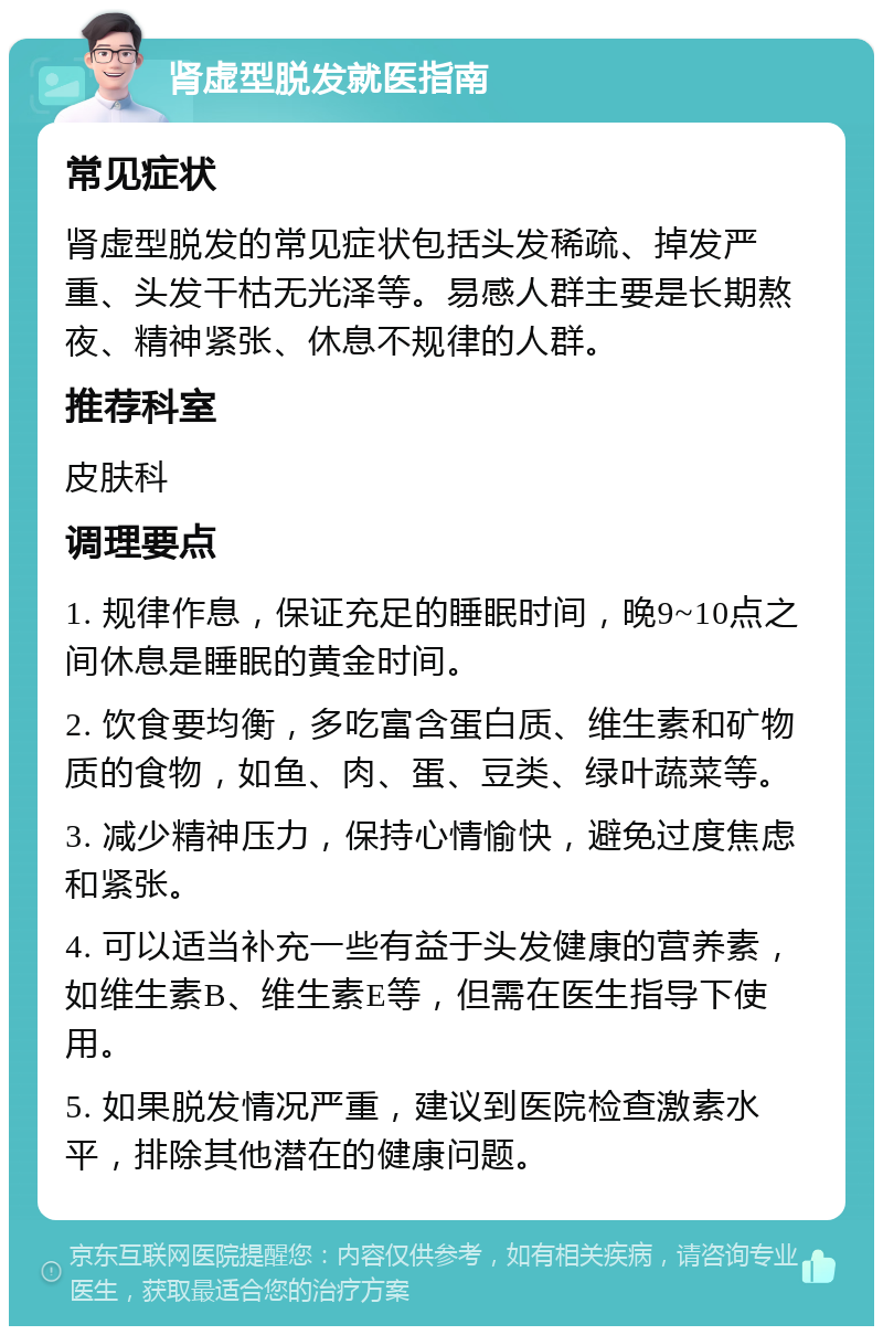 肾虚型脱发就医指南 常见症状 肾虚型脱发的常见症状包括头发稀疏、掉发严重、头发干枯无光泽等。易感人群主要是长期熬夜、精神紧张、休息不规律的人群。 推荐科室 皮肤科 调理要点 1. 规律作息，保证充足的睡眠时间，晚9~10点之间休息是睡眠的黄金时间。 2. 饮食要均衡，多吃富含蛋白质、维生素和矿物质的食物，如鱼、肉、蛋、豆类、绿叶蔬菜等。 3. 减少精神压力，保持心情愉快，避免过度焦虑和紧张。 4. 可以适当补充一些有益于头发健康的营养素，如维生素B、维生素E等，但需在医生指导下使用。 5. 如果脱发情况严重，建议到医院检查激素水平，排除其他潜在的健康问题。