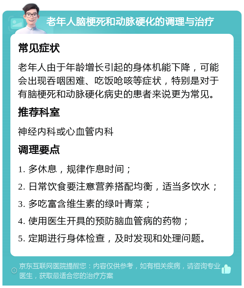 老年人脑梗死和动脉硬化的调理与治疗 常见症状 老年人由于年龄增长引起的身体机能下降，可能会出现吞咽困难、吃饭呛咳等症状，特别是对于有脑梗死和动脉硬化病史的患者来说更为常见。 推荐科室 神经内科或心血管内科 调理要点 1. 多休息，规律作息时间； 2. 日常饮食要注意营养搭配均衡，适当多饮水； 3. 多吃富含维生素的绿叶青菜； 4. 使用医生开具的预防脑血管病的药物； 5. 定期进行身体检查，及时发现和处理问题。