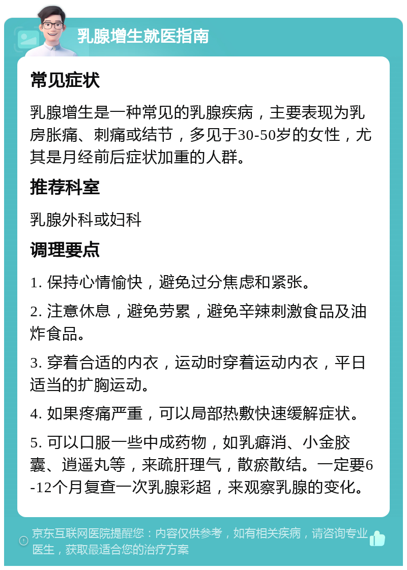 乳腺增生就医指南 常见症状 乳腺增生是一种常见的乳腺疾病，主要表现为乳房胀痛、刺痛或结节，多见于30-50岁的女性，尤其是月经前后症状加重的人群。 推荐科室 乳腺外科或妇科 调理要点 1. 保持心情愉快，避免过分焦虑和紧张。 2. 注意休息，避免劳累，避免辛辣刺激食品及油炸食品。 3. 穿着合适的内衣，运动时穿着运动内衣，平日适当的扩胸运动。 4. 如果疼痛严重，可以局部热敷快速缓解症状。 5. 可以口服一些中成药物，如乳癖消、小金胶囊、逍遥丸等，来疏肝理气，散瘀散结。一定要6-12个月复查一次乳腺彩超，来观察乳腺的变化。