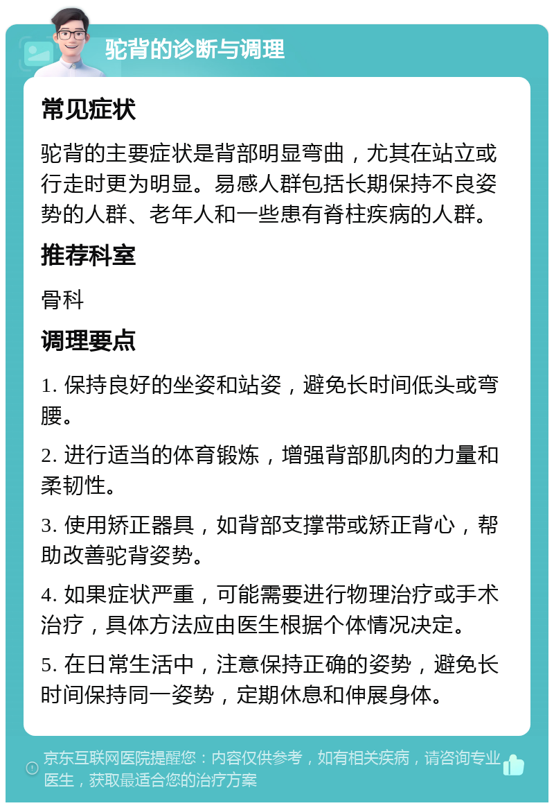 驼背的诊断与调理 常见症状 驼背的主要症状是背部明显弯曲，尤其在站立或行走时更为明显。易感人群包括长期保持不良姿势的人群、老年人和一些患有脊柱疾病的人群。 推荐科室 骨科 调理要点 1. 保持良好的坐姿和站姿，避免长时间低头或弯腰。 2. 进行适当的体育锻炼，增强背部肌肉的力量和柔韧性。 3. 使用矫正器具，如背部支撑带或矫正背心，帮助改善驼背姿势。 4. 如果症状严重，可能需要进行物理治疗或手术治疗，具体方法应由医生根据个体情况决定。 5. 在日常生活中，注意保持正确的姿势，避免长时间保持同一姿势，定期休息和伸展身体。