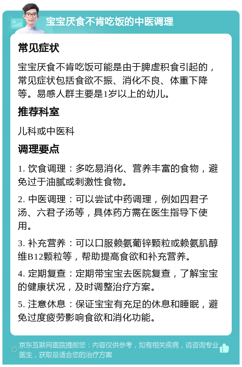 宝宝厌食不肯吃饭的中医调理 常见症状 宝宝厌食不肯吃饭可能是由于脾虚积食引起的，常见症状包括食欲不振、消化不良、体重下降等。易感人群主要是1岁以上的幼儿。 推荐科室 儿科或中医科 调理要点 1. 饮食调理：多吃易消化、营养丰富的食物，避免过于油腻或刺激性食物。 2. 中医调理：可以尝试中药调理，例如四君子汤、六君子汤等，具体药方需在医生指导下使用。 3. 补充营养：可以口服赖氨葡锌颗粒或赖氨肌醇维B12颗粒等，帮助提高食欲和补充营养。 4. 定期复查：定期带宝宝去医院复查，了解宝宝的健康状况，及时调整治疗方案。 5. 注意休息：保证宝宝有充足的休息和睡眠，避免过度疲劳影响食欲和消化功能。