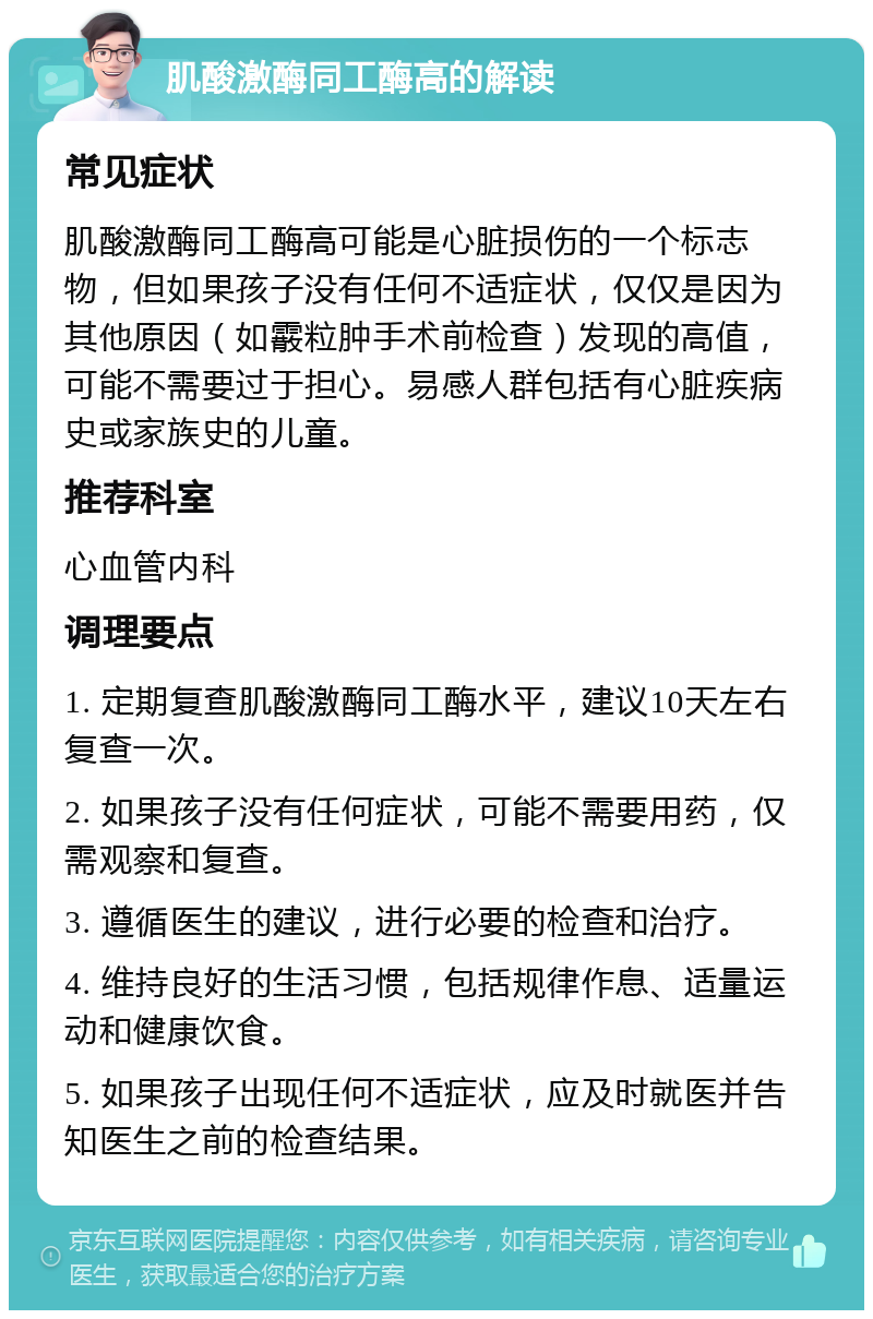 肌酸激酶同工酶高的解读 常见症状 肌酸激酶同工酶高可能是心脏损伤的一个标志物，但如果孩子没有任何不适症状，仅仅是因为其他原因（如霰粒肿手术前检查）发现的高值，可能不需要过于担心。易感人群包括有心脏疾病史或家族史的儿童。 推荐科室 心血管内科 调理要点 1. 定期复查肌酸激酶同工酶水平，建议10天左右复查一次。 2. 如果孩子没有任何症状，可能不需要用药，仅需观察和复查。 3. 遵循医生的建议，进行必要的检查和治疗。 4. 维持良好的生活习惯，包括规律作息、适量运动和健康饮食。 5. 如果孩子出现任何不适症状，应及时就医并告知医生之前的检查结果。