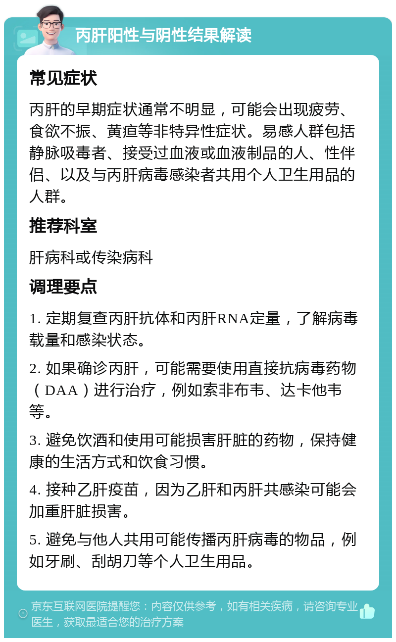 丙肝阳性与阴性结果解读 常见症状 丙肝的早期症状通常不明显，可能会出现疲劳、食欲不振、黄疸等非特异性症状。易感人群包括静脉吸毒者、接受过血液或血液制品的人、性伴侣、以及与丙肝病毒感染者共用个人卫生用品的人群。 推荐科室 肝病科或传染病科 调理要点 1. 定期复查丙肝抗体和丙肝RNA定量，了解病毒载量和感染状态。 2. 如果确诊丙肝，可能需要使用直接抗病毒药物（DAA）进行治疗，例如索非布韦、达卡他韦等。 3. 避免饮酒和使用可能损害肝脏的药物，保持健康的生活方式和饮食习惯。 4. 接种乙肝疫苗，因为乙肝和丙肝共感染可能会加重肝脏损害。 5. 避免与他人共用可能传播丙肝病毒的物品，例如牙刷、刮胡刀等个人卫生用品。