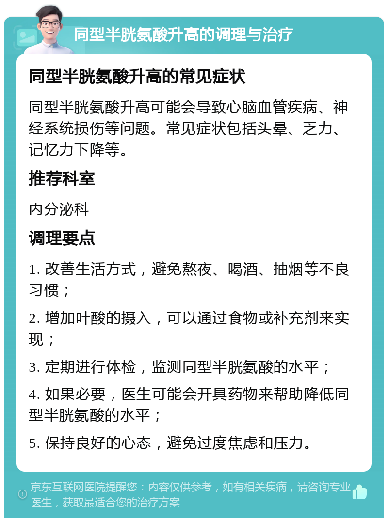 同型半胱氨酸升高的调理与治疗 同型半胱氨酸升高的常见症状 同型半胱氨酸升高可能会导致心脑血管疾病、神经系统损伤等问题。常见症状包括头晕、乏力、记忆力下降等。 推荐科室 内分泌科 调理要点 1. 改善生活方式，避免熬夜、喝酒、抽烟等不良习惯； 2. 增加叶酸的摄入，可以通过食物或补充剂来实现； 3. 定期进行体检，监测同型半胱氨酸的水平； 4. 如果必要，医生可能会开具药物来帮助降低同型半胱氨酸的水平； 5. 保持良好的心态，避免过度焦虑和压力。