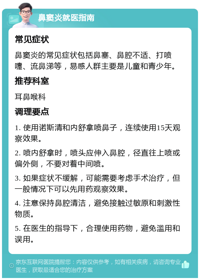 鼻窦炎就医指南 常见症状 鼻窦炎的常见症状包括鼻塞、鼻腔不适、打喷嚏、流鼻涕等，易感人群主要是儿童和青少年。 推荐科室 耳鼻喉科 调理要点 1. 使用诺斯清和内舒拿喷鼻子，连续使用15天观察效果。 2. 喷内舒拿时，喷头应伸入鼻腔，径直往上喷或偏外侧，不要对着中间喷。 3. 如果症状不缓解，可能需要考虑手术治疗，但一般情况下可以先用药观察效果。 4. 注意保持鼻腔清洁，避免接触过敏原和刺激性物质。 5. 在医生的指导下，合理使用药物，避免滥用和误用。