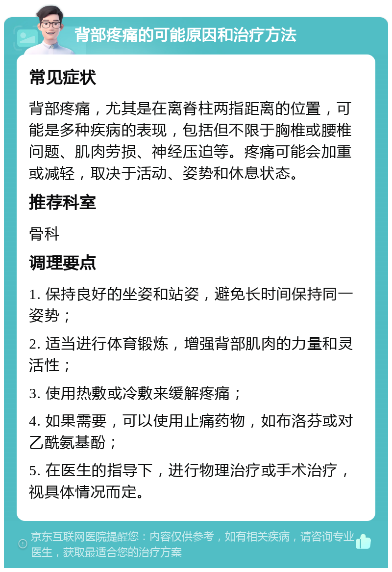 背部疼痛的可能原因和治疗方法 常见症状 背部疼痛，尤其是在离脊柱两指距离的位置，可能是多种疾病的表现，包括但不限于胸椎或腰椎问题、肌肉劳损、神经压迫等。疼痛可能会加重或减轻，取决于活动、姿势和休息状态。 推荐科室 骨科 调理要点 1. 保持良好的坐姿和站姿，避免长时间保持同一姿势； 2. 适当进行体育锻炼，增强背部肌肉的力量和灵活性； 3. 使用热敷或冷敷来缓解疼痛； 4. 如果需要，可以使用止痛药物，如布洛芬或对乙酰氨基酚； 5. 在医生的指导下，进行物理治疗或手术治疗，视具体情况而定。