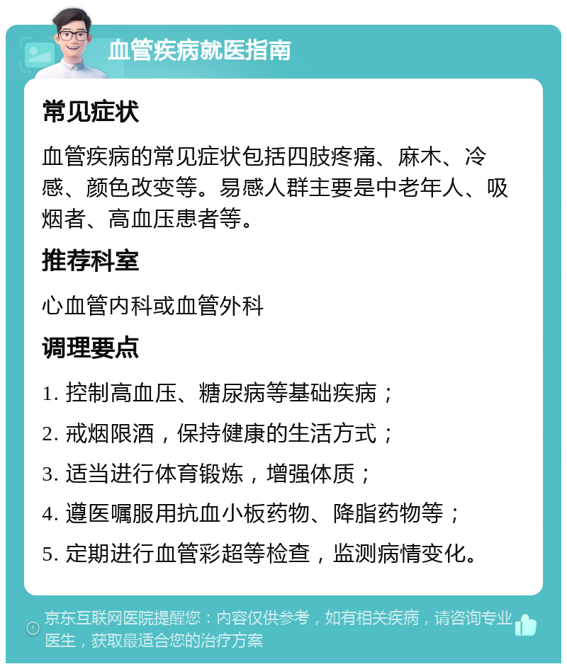 血管疾病就医指南 常见症状 血管疾病的常见症状包括四肢疼痛、麻木、冷感、颜色改变等。易感人群主要是中老年人、吸烟者、高血压患者等。 推荐科室 心血管内科或血管外科 调理要点 1. 控制高血压、糖尿病等基础疾病； 2. 戒烟限酒，保持健康的生活方式； 3. 适当进行体育锻炼，增强体质； 4. 遵医嘱服用抗血小板药物、降脂药物等； 5. 定期进行血管彩超等检查，监测病情变化。