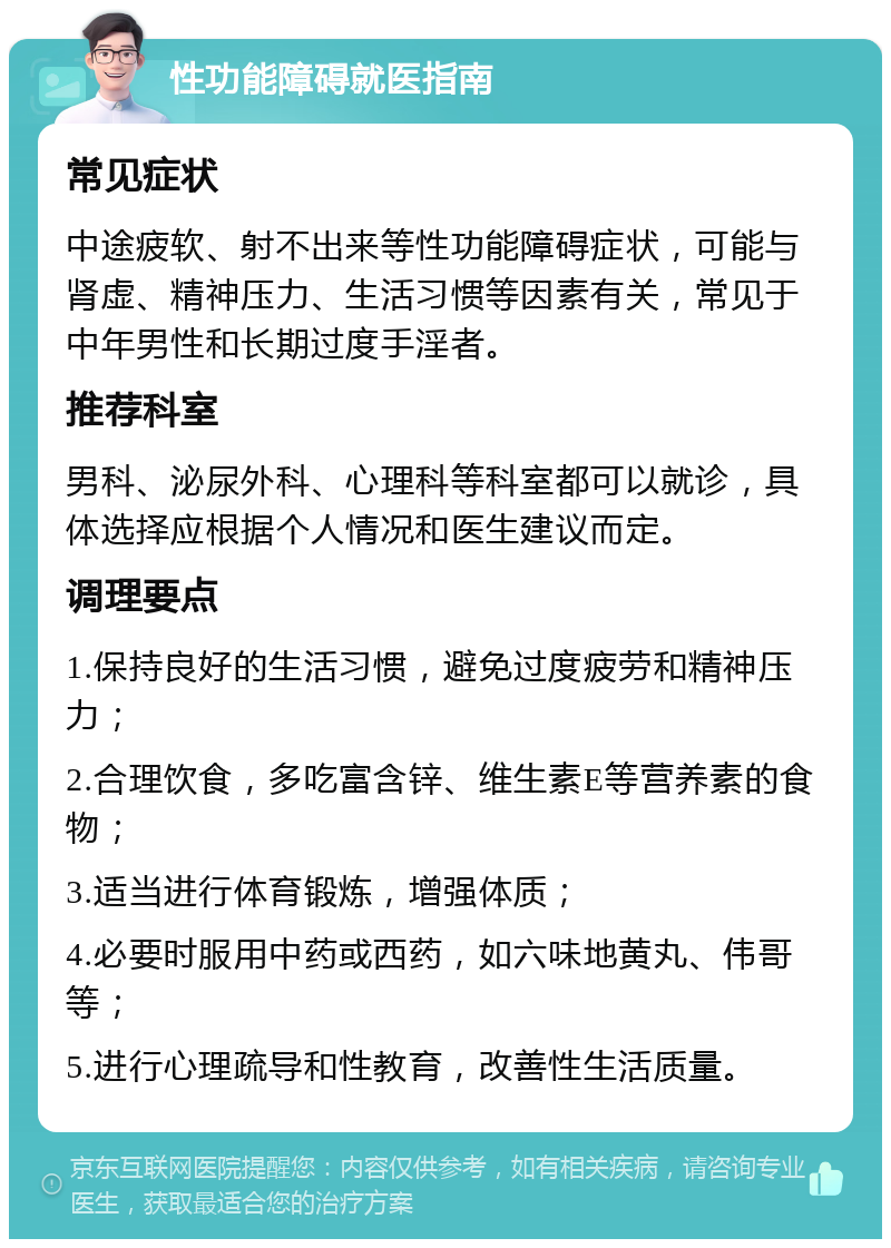 性功能障碍就医指南 常见症状 中途疲软、射不出来等性功能障碍症状，可能与肾虚、精神压力、生活习惯等因素有关，常见于中年男性和长期过度手淫者。 推荐科室 男科、泌尿外科、心理科等科室都可以就诊，具体选择应根据个人情况和医生建议而定。 调理要点 1.保持良好的生活习惯，避免过度疲劳和精神压力； 2.合理饮食，多吃富含锌、维生素E等营养素的食物； 3.适当进行体育锻炼，增强体质； 4.必要时服用中药或西药，如六味地黄丸、伟哥等； 5.进行心理疏导和性教育，改善性生活质量。