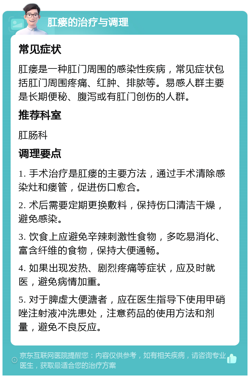 肛瘘的治疗与调理 常见症状 肛瘘是一种肛门周围的感染性疾病，常见症状包括肛门周围疼痛、红肿、排脓等。易感人群主要是长期便秘、腹泻或有肛门创伤的人群。 推荐科室 肛肠科 调理要点 1. 手术治疗是肛瘘的主要方法，通过手术清除感染灶和瘘管，促进伤口愈合。 2. 术后需要定期更换敷料，保持伤口清洁干燥，避免感染。 3. 饮食上应避免辛辣刺激性食物，多吃易消化、富含纤维的食物，保持大便通畅。 4. 如果出现发热、剧烈疼痛等症状，应及时就医，避免病情加重。 5. 对于脾虚大便溏者，应在医生指导下使用甲硝唑注射液冲洗患处，注意药品的使用方法和剂量，避免不良反应。