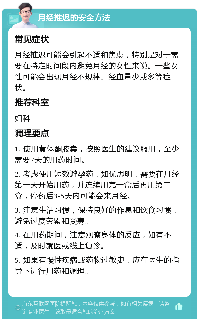 月经推迟的安全方法 常见症状 月经推迟可能会引起不适和焦虑，特别是对于需要在特定时间段内避免月经的女性来说。一些女性可能会出现月经不规律、经血量少或多等症状。 推荐科室 妇科 调理要点 1. 使用黄体酮胶囊，按照医生的建议服用，至少需要7天的用药时间。 2. 考虑使用短效避孕药，如优思明，需要在月经第一天开始用药，并连续用完一盒后再用第二盒，停药后3-5天内可能会来月经。 3. 注意生活习惯，保持良好的作息和饮食习惯，避免过度劳累和受寒。 4. 在用药期间，注意观察身体的反应，如有不适，及时就医或线上复诊。 5. 如果有慢性疾病或药物过敏史，应在医生的指导下进行用药和调理。