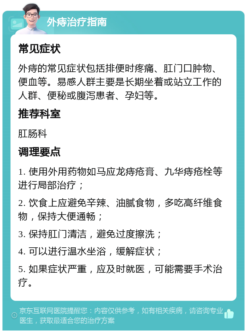 外痔治疗指南 常见症状 外痔的常见症状包括排便时疼痛、肛门口肿物、便血等。易感人群主要是长期坐着或站立工作的人群、便秘或腹泻患者、孕妇等。 推荐科室 肛肠科 调理要点 1. 使用外用药物如马应龙痔疮膏、九华痔疮栓等进行局部治疗； 2. 饮食上应避免辛辣、油腻食物，多吃高纤维食物，保持大便通畅； 3. 保持肛门清洁，避免过度擦洗； 4. 可以进行温水坐浴，缓解症状； 5. 如果症状严重，应及时就医，可能需要手术治疗。