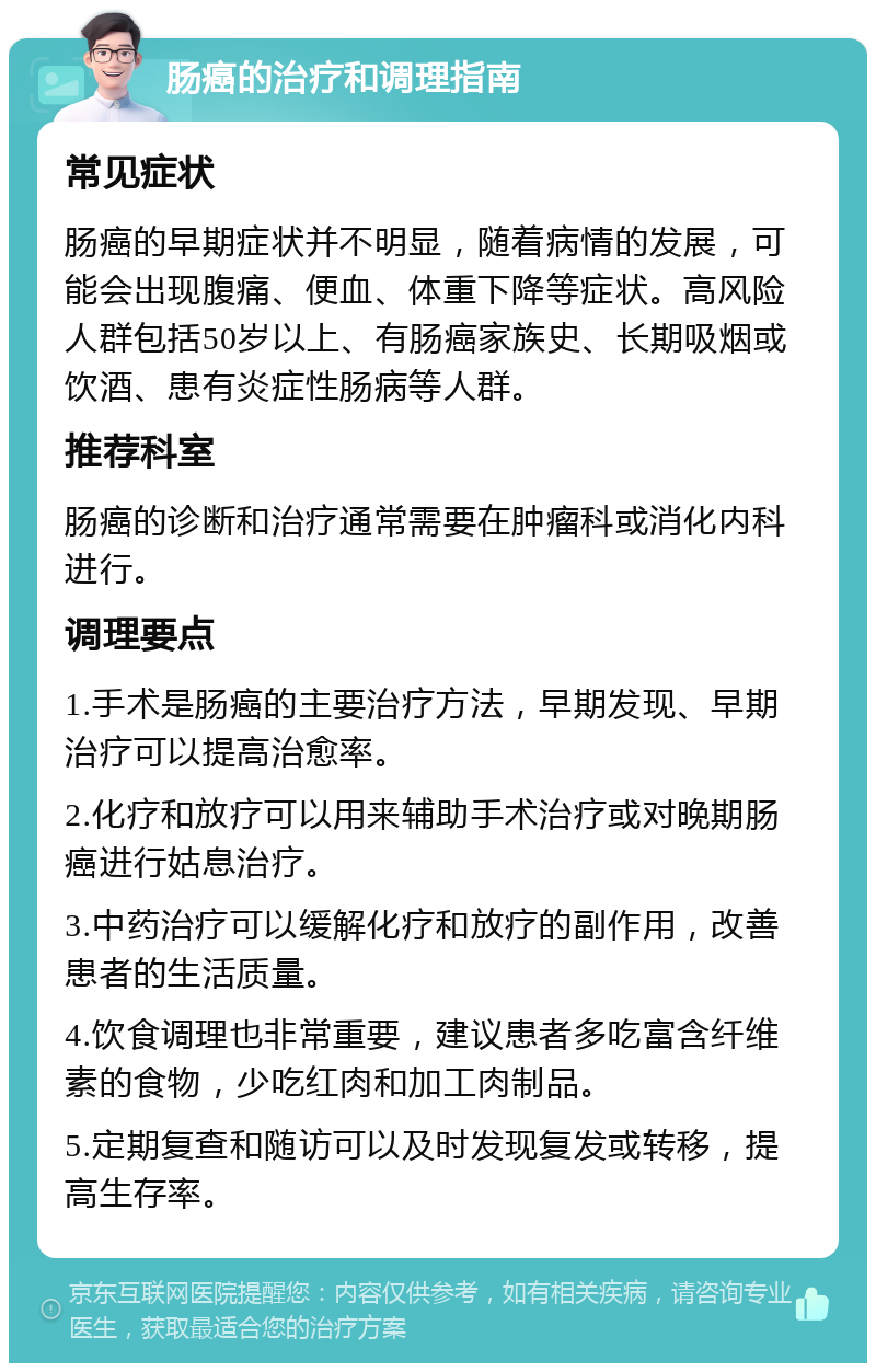 肠癌的治疗和调理指南 常见症状 肠癌的早期症状并不明显，随着病情的发展，可能会出现腹痛、便血、体重下降等症状。高风险人群包括50岁以上、有肠癌家族史、长期吸烟或饮酒、患有炎症性肠病等人群。 推荐科室 肠癌的诊断和治疗通常需要在肿瘤科或消化内科进行。 调理要点 1.手术是肠癌的主要治疗方法，早期发现、早期治疗可以提高治愈率。 2.化疗和放疗可以用来辅助手术治疗或对晚期肠癌进行姑息治疗。 3.中药治疗可以缓解化疗和放疗的副作用，改善患者的生活质量。 4.饮食调理也非常重要，建议患者多吃富含纤维素的食物，少吃红肉和加工肉制品。 5.定期复查和随访可以及时发现复发或转移，提高生存率。