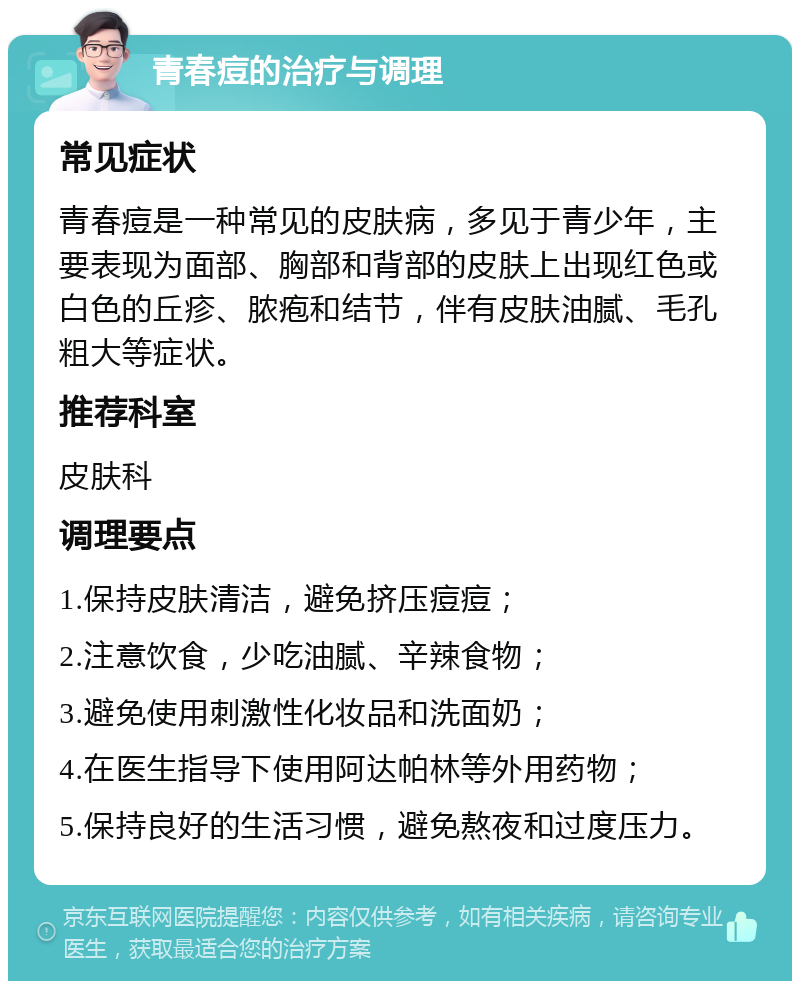 青春痘的治疗与调理 常见症状 青春痘是一种常见的皮肤病，多见于青少年，主要表现为面部、胸部和背部的皮肤上出现红色或白色的丘疹、脓疱和结节，伴有皮肤油腻、毛孔粗大等症状。 推荐科室 皮肤科 调理要点 1.保持皮肤清洁，避免挤压痘痘； 2.注意饮食，少吃油腻、辛辣食物； 3.避免使用刺激性化妆品和洗面奶； 4.在医生指导下使用阿达帕林等外用药物； 5.保持良好的生活习惯，避免熬夜和过度压力。