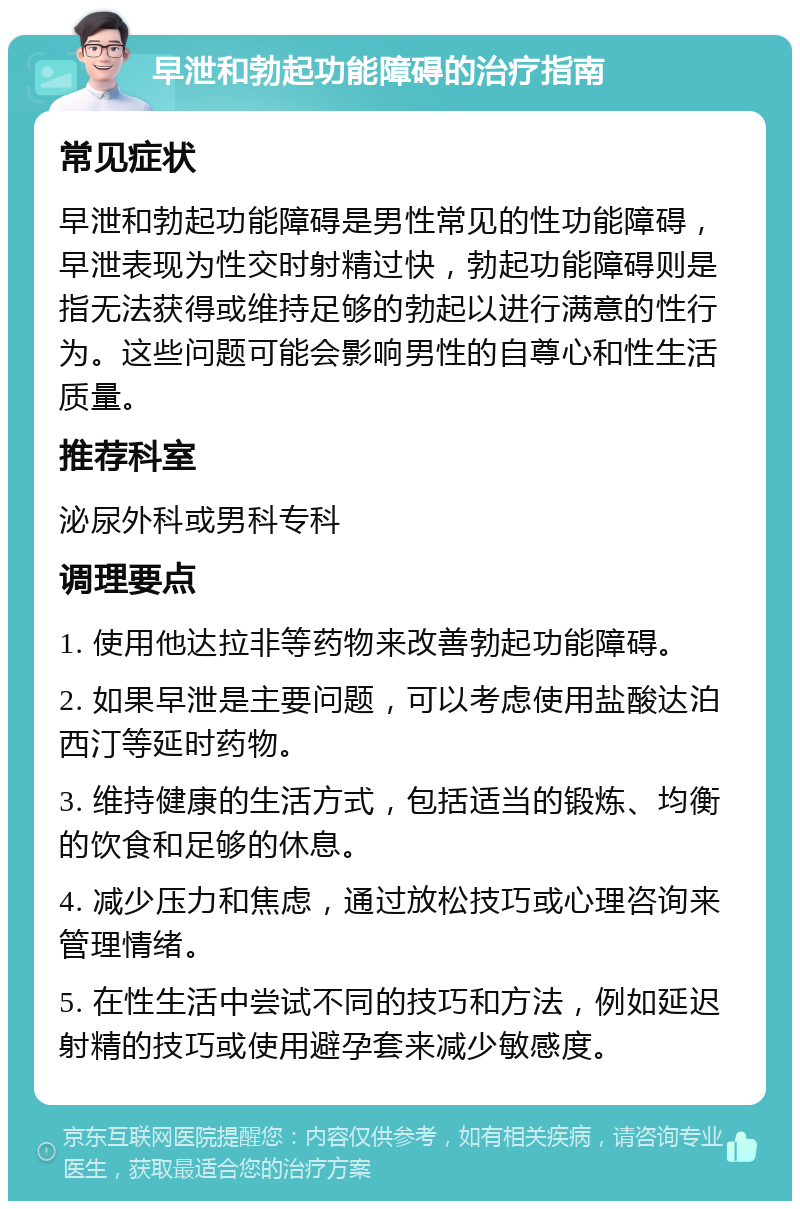 早泄和勃起功能障碍的治疗指南 常见症状 早泄和勃起功能障碍是男性常见的性功能障碍，早泄表现为性交时射精过快，勃起功能障碍则是指无法获得或维持足够的勃起以进行满意的性行为。这些问题可能会影响男性的自尊心和性生活质量。 推荐科室 泌尿外科或男科专科 调理要点 1. 使用他达拉非等药物来改善勃起功能障碍。 2. 如果早泄是主要问题，可以考虑使用盐酸达泊西汀等延时药物。 3. 维持健康的生活方式，包括适当的锻炼、均衡的饮食和足够的休息。 4. 减少压力和焦虑，通过放松技巧或心理咨询来管理情绪。 5. 在性生活中尝试不同的技巧和方法，例如延迟射精的技巧或使用避孕套来减少敏感度。