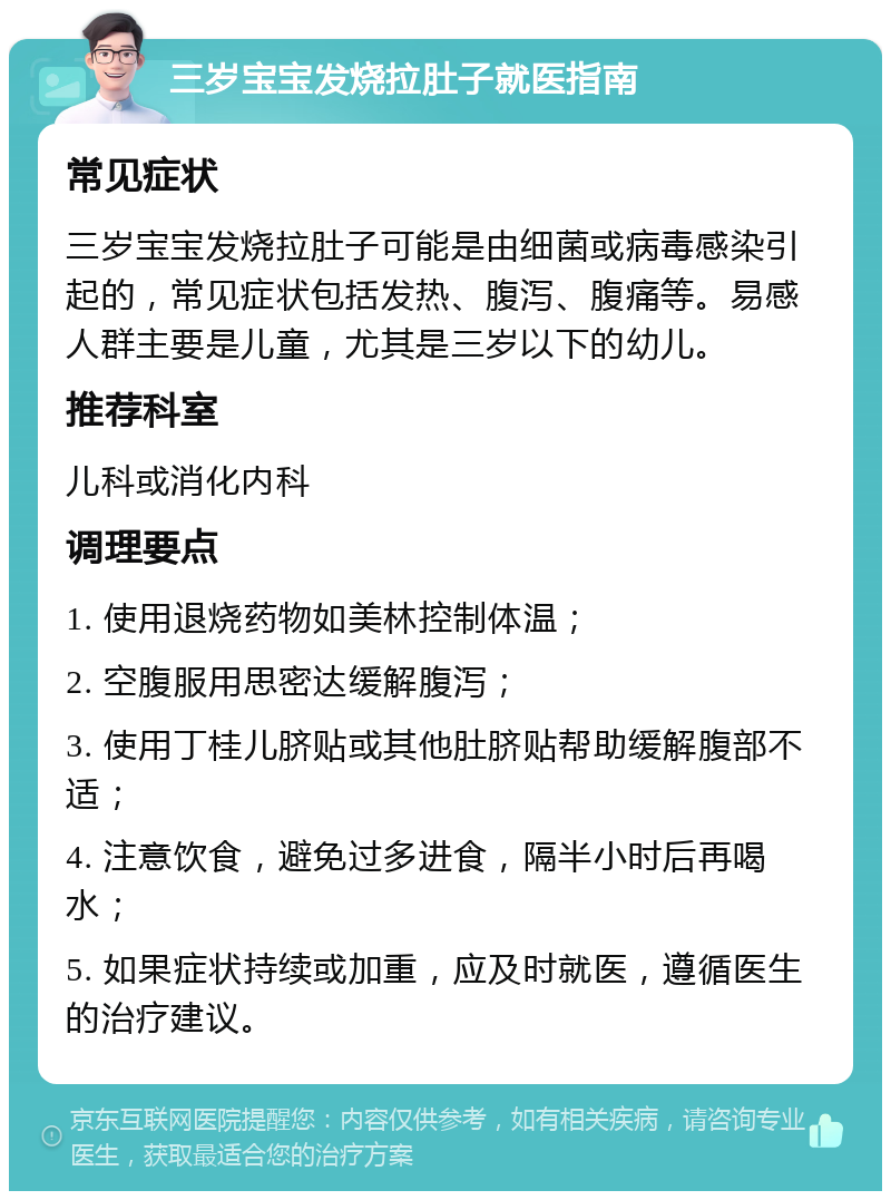 三岁宝宝发烧拉肚子就医指南 常见症状 三岁宝宝发烧拉肚子可能是由细菌或病毒感染引起的，常见症状包括发热、腹泻、腹痛等。易感人群主要是儿童，尤其是三岁以下的幼儿。 推荐科室 儿科或消化内科 调理要点 1. 使用退烧药物如美林控制体温； 2. 空腹服用思密达缓解腹泻； 3. 使用丁桂儿脐贴或其他肚脐贴帮助缓解腹部不适； 4. 注意饮食，避免过多进食，隔半小时后再喝水； 5. 如果症状持续或加重，应及时就医，遵循医生的治疗建议。