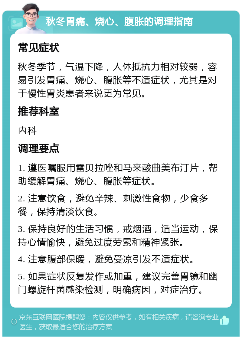 秋冬胃痛、烧心、腹胀的调理指南 常见症状 秋冬季节，气温下降，人体抵抗力相对较弱，容易引发胃痛、烧心、腹胀等不适症状，尤其是对于慢性胃炎患者来说更为常见。 推荐科室 内科 调理要点 1. 遵医嘱服用雷贝拉唑和马来酸曲美布汀片，帮助缓解胃痛、烧心、腹胀等症状。 2. 注意饮食，避免辛辣、刺激性食物，少食多餐，保持清淡饮食。 3. 保持良好的生活习惯，戒烟酒，适当运动，保持心情愉快，避免过度劳累和精神紧张。 4. 注意腹部保暖，避免受凉引发不适症状。 5. 如果症状反复发作或加重，建议完善胃镜和幽门螺旋杆菌感染检测，明确病因，对症治疗。