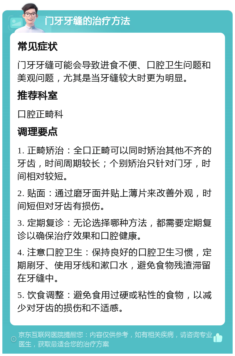 门牙牙缝的治疗方法 常见症状 门牙牙缝可能会导致进食不便、口腔卫生问题和美观问题，尤其是当牙缝较大时更为明显。 推荐科室 口腔正畸科 调理要点 1. 正畸矫治：全口正畸可以同时矫治其他不齐的牙齿，时间周期较长；个别矫治只针对门牙，时间相对较短。 2. 贴面：通过磨牙面并贴上薄片来改善外观，时间短但对牙齿有损伤。 3. 定期复诊：无论选择哪种方法，都需要定期复诊以确保治疗效果和口腔健康。 4. 注意口腔卫生：保持良好的口腔卫生习惯，定期刷牙、使用牙线和漱口水，避免食物残渣滞留在牙缝中。 5. 饮食调整：避免食用过硬或粘性的食物，以减少对牙齿的损伤和不适感。