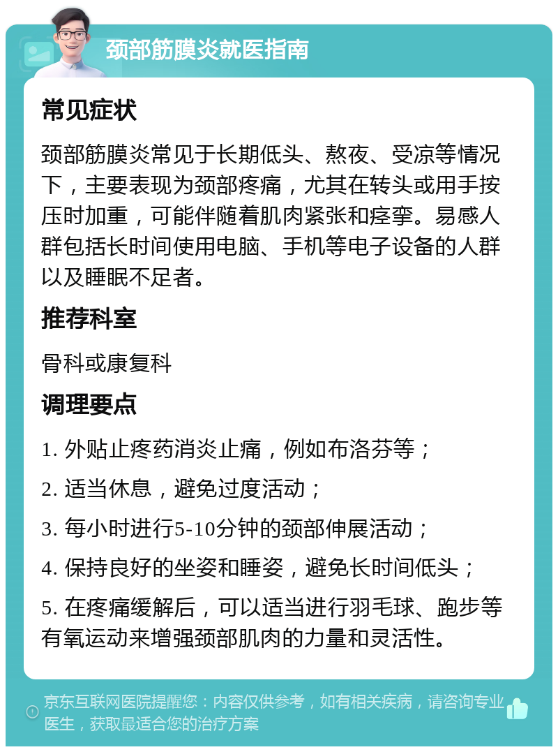 颈部筋膜炎就医指南 常见症状 颈部筋膜炎常见于长期低头、熬夜、受凉等情况下，主要表现为颈部疼痛，尤其在转头或用手按压时加重，可能伴随着肌肉紧张和痉挛。易感人群包括长时间使用电脑、手机等电子设备的人群以及睡眠不足者。 推荐科室 骨科或康复科 调理要点 1. 外贴止疼药消炎止痛，例如布洛芬等； 2. 适当休息，避免过度活动； 3. 每小时进行5-10分钟的颈部伸展活动； 4. 保持良好的坐姿和睡姿，避免长时间低头； 5. 在疼痛缓解后，可以适当进行羽毛球、跑步等有氧运动来增强颈部肌肉的力量和灵活性。