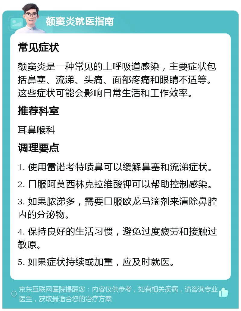 额窦炎就医指南 常见症状 额窦炎是一种常见的上呼吸道感染，主要症状包括鼻塞、流涕、头痛、面部疼痛和眼睛不适等。这些症状可能会影响日常生活和工作效率。 推荐科室 耳鼻喉科 调理要点 1. 使用雷诺考特喷鼻可以缓解鼻塞和流涕症状。 2. 口服阿莫西林克拉维酸钾可以帮助控制感染。 3. 如果脓涕多，需要口服欧龙马滴剂来清除鼻腔内的分泌物。 4. 保持良好的生活习惯，避免过度疲劳和接触过敏原。 5. 如果症状持续或加重，应及时就医。