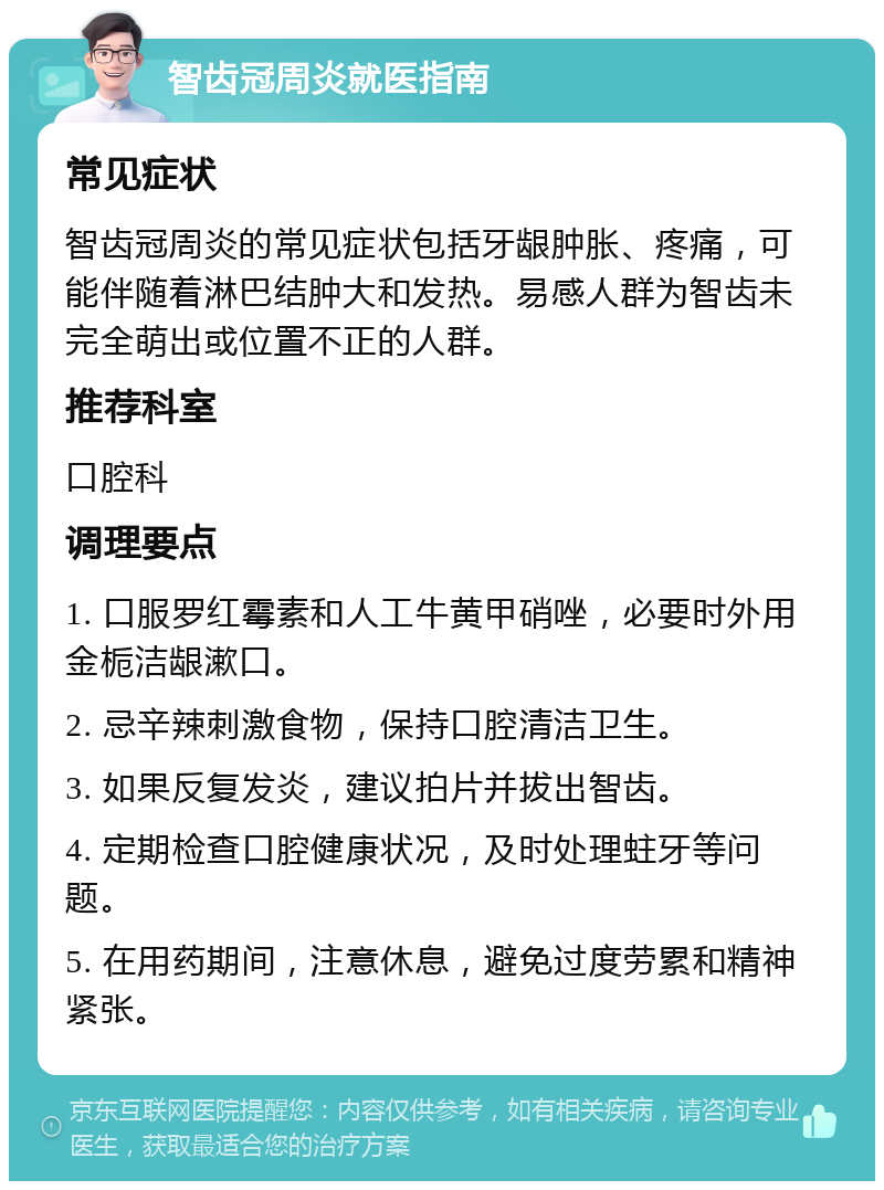 智齿冠周炎就医指南 常见症状 智齿冠周炎的常见症状包括牙龈肿胀、疼痛，可能伴随着淋巴结肿大和发热。易感人群为智齿未完全萌出或位置不正的人群。 推荐科室 口腔科 调理要点 1. 口服罗红霉素和人工牛黄甲硝唑，必要时外用金栀洁龈漱口。 2. 忌辛辣刺激食物，保持口腔清洁卫生。 3. 如果反复发炎，建议拍片并拔出智齿。 4. 定期检查口腔健康状况，及时处理蛀牙等问题。 5. 在用药期间，注意休息，避免过度劳累和精神紧张。