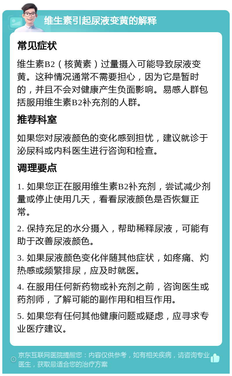 维生素引起尿液变黄的解释 常见症状 维生素B2（核黄素）过量摄入可能导致尿液变黄。这种情况通常不需要担心，因为它是暂时的，并且不会对健康产生负面影响。易感人群包括服用维生素B2补充剂的人群。 推荐科室 如果您对尿液颜色的变化感到担忧，建议就诊于泌尿科或内科医生进行咨询和检查。 调理要点 1. 如果您正在服用维生素B2补充剂，尝试减少剂量或停止使用几天，看看尿液颜色是否恢复正常。 2. 保持充足的水分摄入，帮助稀释尿液，可能有助于改善尿液颜色。 3. 如果尿液颜色变化伴随其他症状，如疼痛、灼热感或频繁排尿，应及时就医。 4. 在服用任何新药物或补充剂之前，咨询医生或药剂师，了解可能的副作用和相互作用。 5. 如果您有任何其他健康问题或疑虑，应寻求专业医疗建议。