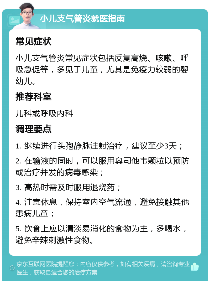 小儿支气管炎就医指南 常见症状 小儿支气管炎常见症状包括反复高烧、咳嗽、呼吸急促等，多见于儿童，尤其是免疫力较弱的婴幼儿。 推荐科室 儿科或呼吸内科 调理要点 1. 继续进行头孢静脉注射治疗，建议至少3天； 2. 在输液的同时，可以服用奥司他韦颗粒以预防或治疗并发的病毒感染； 3. 高热时需及时服用退烧药； 4. 注意休息，保持室内空气流通，避免接触其他患病儿童； 5. 饮食上应以清淡易消化的食物为主，多喝水，避免辛辣刺激性食物。