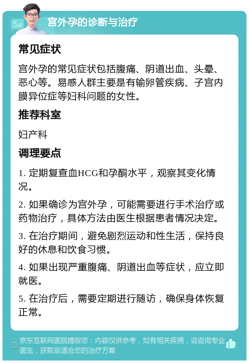 宫外孕的诊断与治疗 常见症状 宫外孕的常见症状包括腹痛、阴道出血、头晕、恶心等。易感人群主要是有输卵管疾病、子宫内膜异位症等妇科问题的女性。 推荐科室 妇产科 调理要点 1. 定期复查血HCG和孕酮水平，观察其变化情况。 2. 如果确诊为宫外孕，可能需要进行手术治疗或药物治疗，具体方法由医生根据患者情况决定。 3. 在治疗期间，避免剧烈运动和性生活，保持良好的休息和饮食习惯。 4. 如果出现严重腹痛、阴道出血等症状，应立即就医。 5. 在治疗后，需要定期进行随访，确保身体恢复正常。