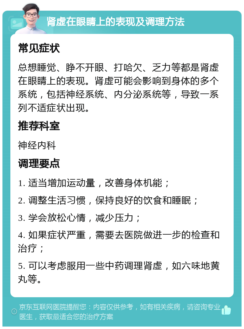 肾虚在眼睛上的表现及调理方法 常见症状 总想睡觉、睁不开眼、打哈欠、乏力等都是肾虚在眼睛上的表现。肾虚可能会影响到身体的多个系统，包括神经系统、内分泌系统等，导致一系列不适症状出现。 推荐科室 神经内科 调理要点 1. 适当增加运动量，改善身体机能； 2. 调整生活习惯，保持良好的饮食和睡眠； 3. 学会放松心情，减少压力； 4. 如果症状严重，需要去医院做进一步的检查和治疗； 5. 可以考虑服用一些中药调理肾虚，如六味地黄丸等。