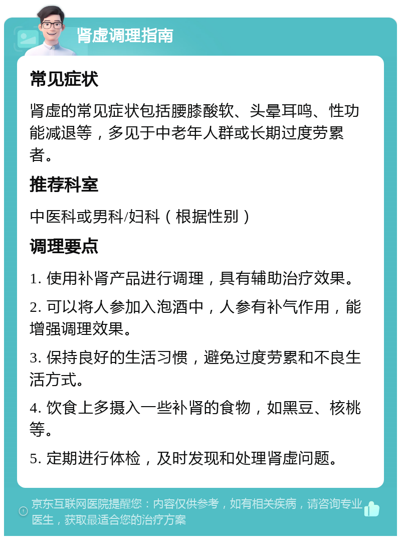 肾虚调理指南 常见症状 肾虚的常见症状包括腰膝酸软、头晕耳鸣、性功能减退等，多见于中老年人群或长期过度劳累者。 推荐科室 中医科或男科/妇科（根据性别） 调理要点 1. 使用补肾产品进行调理，具有辅助治疗效果。 2. 可以将人参加入泡酒中，人参有补气作用，能增强调理效果。 3. 保持良好的生活习惯，避免过度劳累和不良生活方式。 4. 饮食上多摄入一些补肾的食物，如黑豆、核桃等。 5. 定期进行体检，及时发现和处理肾虚问题。