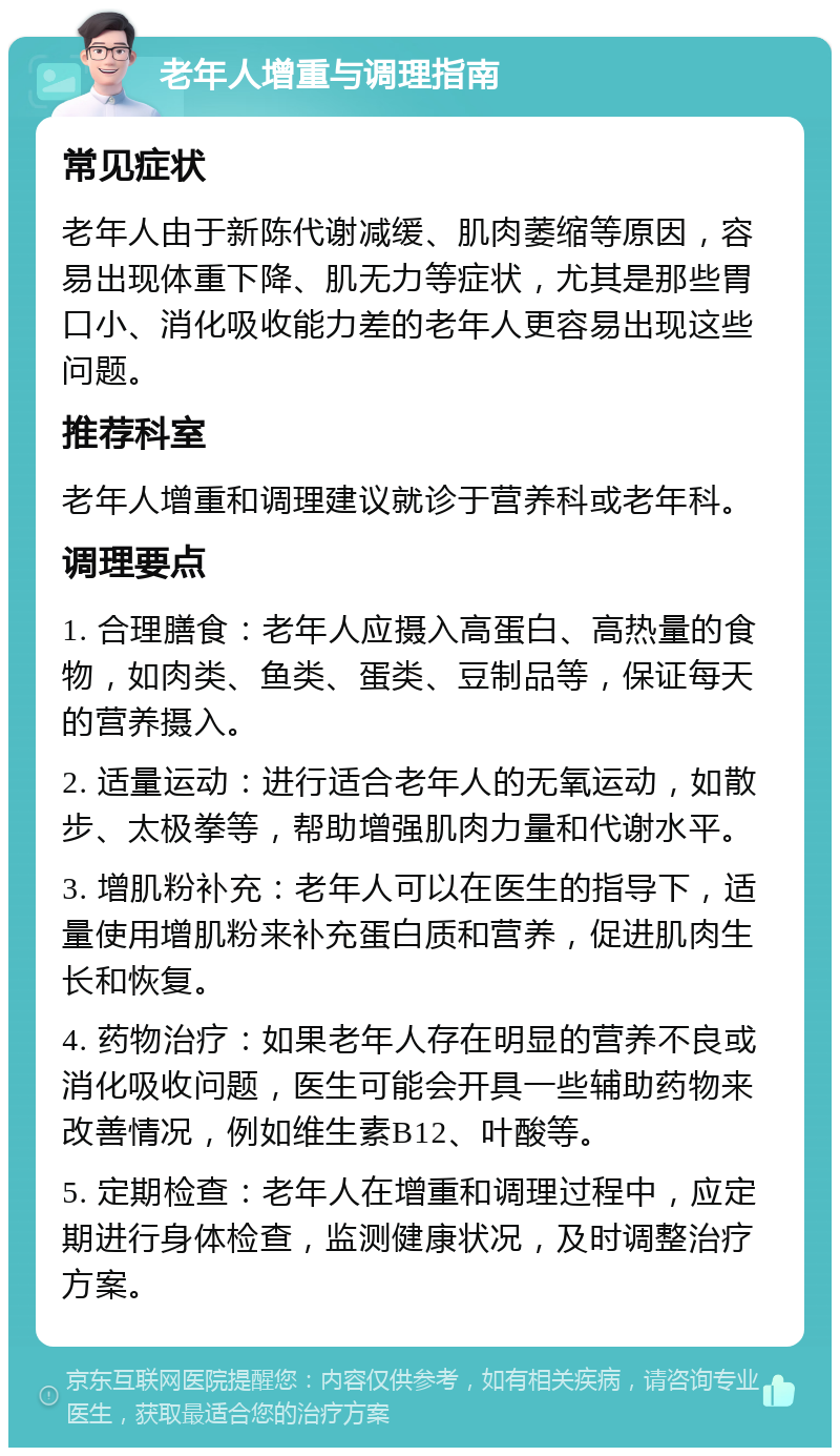 老年人增重与调理指南 常见症状 老年人由于新陈代谢减缓、肌肉萎缩等原因，容易出现体重下降、肌无力等症状，尤其是那些胃口小、消化吸收能力差的老年人更容易出现这些问题。 推荐科室 老年人增重和调理建议就诊于营养科或老年科。 调理要点 1. 合理膳食：老年人应摄入高蛋白、高热量的食物，如肉类、鱼类、蛋类、豆制品等，保证每天的营养摄入。 2. 适量运动：进行适合老年人的无氧运动，如散步、太极拳等，帮助增强肌肉力量和代谢水平。 3. 增肌粉补充：老年人可以在医生的指导下，适量使用增肌粉来补充蛋白质和营养，促进肌肉生长和恢复。 4. 药物治疗：如果老年人存在明显的营养不良或消化吸收问题，医生可能会开具一些辅助药物来改善情况，例如维生素B12、叶酸等。 5. 定期检查：老年人在增重和调理过程中，应定期进行身体检查，监测健康状况，及时调整治疗方案。