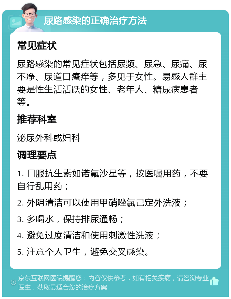 尿路感染的正确治疗方法 常见症状 尿路感染的常见症状包括尿频、尿急、尿痛、尿不净、尿道口瘙痒等，多见于女性。易感人群主要是性生活活跃的女性、老年人、糖尿病患者等。 推荐科室 泌尿外科或妇科 调理要点 1. 口服抗生素如诺氟沙星等，按医嘱用药，不要自行乱用药； 2. 外阴清洁可以使用甲硝唑氯己定外洗液； 3. 多喝水，保持排尿通畅； 4. 避免过度清洁和使用刺激性洗液； 5. 注意个人卫生，避免交叉感染。