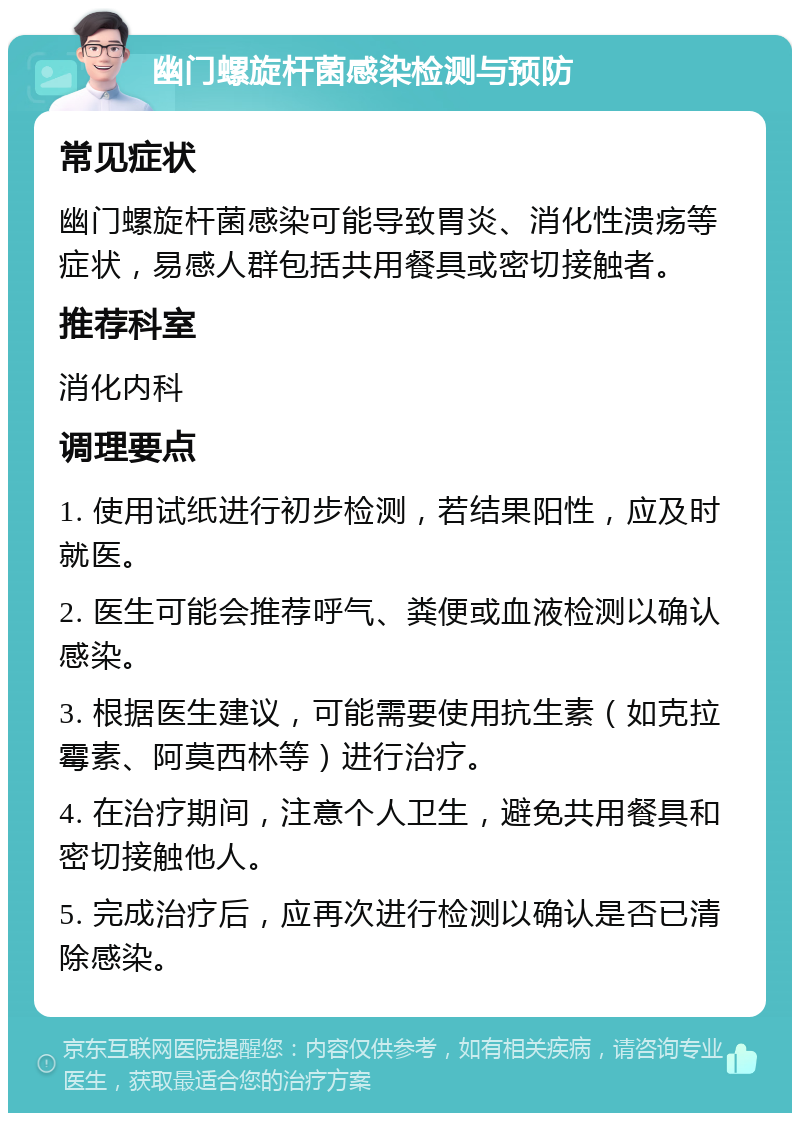 幽门螺旋杆菌感染检测与预防 常见症状 幽门螺旋杆菌感染可能导致胃炎、消化性溃疡等症状，易感人群包括共用餐具或密切接触者。 推荐科室 消化内科 调理要点 1. 使用试纸进行初步检测，若结果阳性，应及时就医。 2. 医生可能会推荐呼气、粪便或血液检测以确认感染。 3. 根据医生建议，可能需要使用抗生素（如克拉霉素、阿莫西林等）进行治疗。 4. 在治疗期间，注意个人卫生，避免共用餐具和密切接触他人。 5. 完成治疗后，应再次进行检测以确认是否已清除感染。